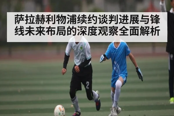 萨拉赫利物浦续约谈判进展与锋线未来布局的深度观察全面解析 - KaiyunSports